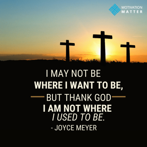 “I may not be where I want to be, but thank God I am not where I used to be.” - Joyce Meyer Quote